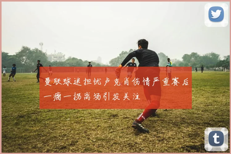 曼联球迷担忧卢克肖伤情严重赛后一瘸一拐离场引发关注