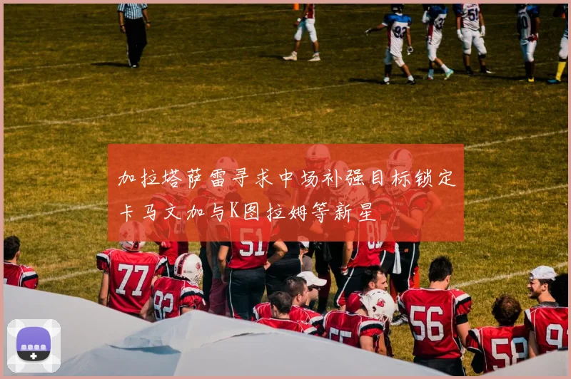 加拉塔萨雷寻求中场补强目标锁定卡马文加与K图拉姆等新星