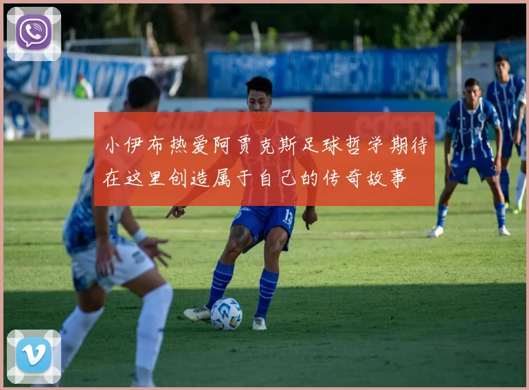 小伊布热爱阿贾克斯足球哲学期待在这里创造属于自己的传奇故事