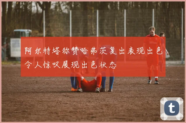 阿尔特塔称赞哈弗茨复出表现出色令人惊叹展现出色状态