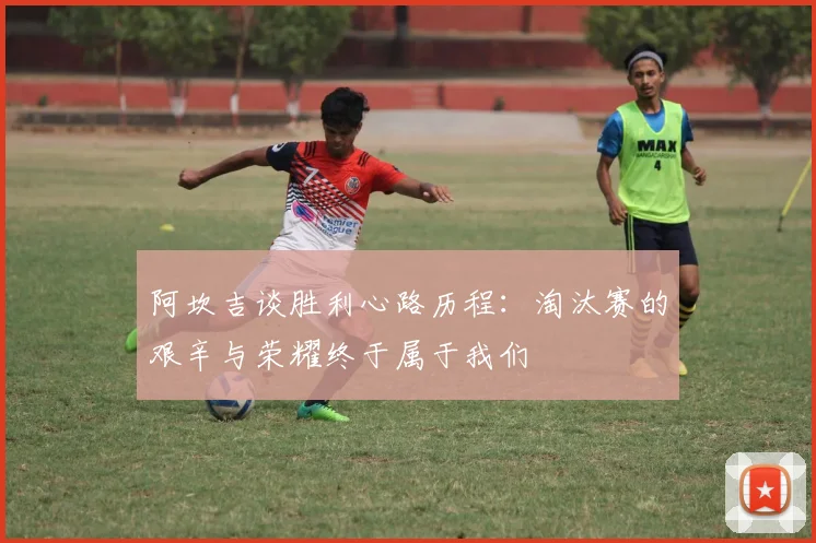 阿坎吉谈胜利心路历程：淘汰赛的艰辛与荣耀终于属于我们