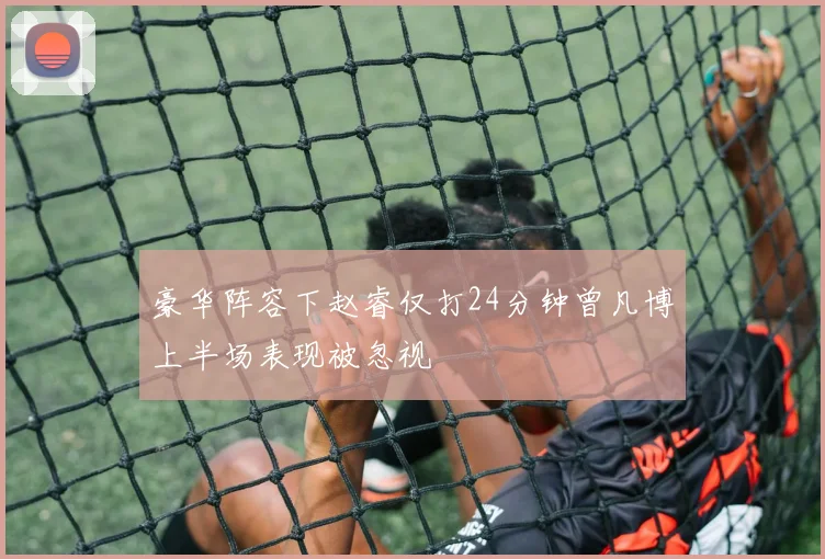 豪华阵容下赵睿仅打24分钟曾凡博上半场表现被忽视