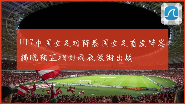 U17中国女足对阵泰国女足首发阵容揭晓鞠芷桐刘雨辰领衔出战