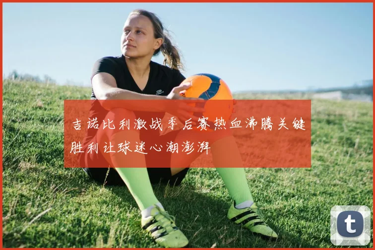 吉诺比利激战季后赛热血沸腾关键胜利让球迷心潮澎湃