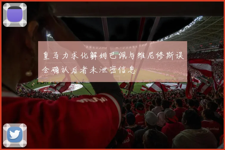 皇马力求化解姆巴佩与维尼修斯误会确认后者未泄密信息