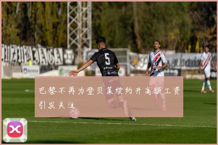 巴黎不再为登贝莱续约开高额工资引发关注