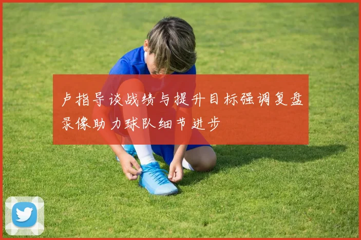 卢指导谈战绩与提升目标强调复盘录像助力球队细节进步