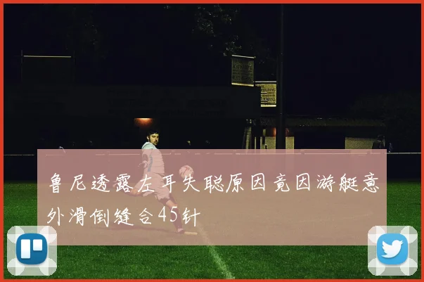 鲁尼透露左耳失聪原因竟因游艇意外滑倒缝合45针