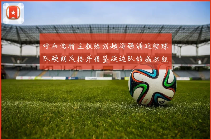 呼和浩特主教练刘越海强调延续球队硬朗风格并借鉴延边队的成功经验