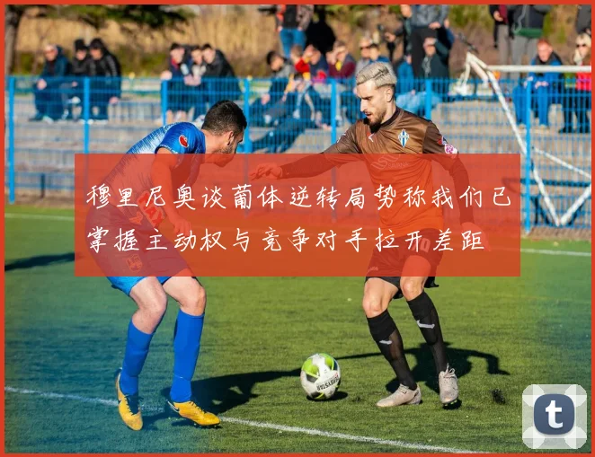 穆里尼奥谈葡体逆转局势称我们已掌握主动权与竞争对手拉开差距