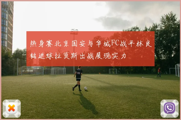 热身赛北京国安与华城FC战平林良铭进球拉莫斯出战展现实力