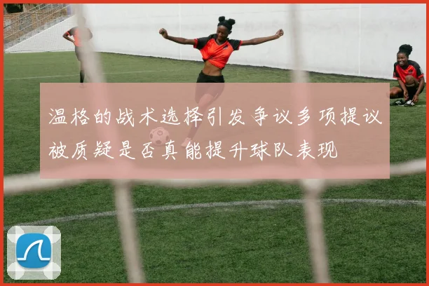 温格的战术选择引发争议多项提议被质疑是否真能提升球队表现