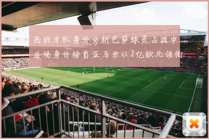西班牙队身价分析巴萨球员占据中后场身价榜首亚马尔以2亿欧元领衔